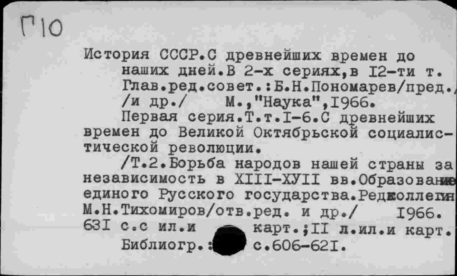 ﻿История СССР.С древнейших времен до наших дней.В 2-х сериях,в 12-ти т. Глав.ред.совет. :Б.Н.Пономарев/пред.< /и др./ М.,’’Наука”, 1966.
Первая серия.Т.т.1-6.С древнейших времен до Великой Октябрьской социалистической революции.
/Т.2.Борьба народов нашей страны за независимость в ХІІІ-ХУІІ вв.Образован» единого Русского государетва.Редколлепя М.Н.Тихомиров/отв.ред. и др./ 1966. 631 с.с ил.и ^^^карт.јЦ л.ил.и карт.
Библио гр.	с .606-621.